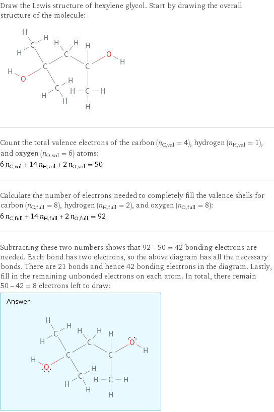 Draw the Lewis structure of hexylene glycol. Start by drawing the overall structure of the molecule:  Count the total valence electrons of the carbon (n_C, val = 4), hydrogen (n_H, val = 1), and oxygen (n_O, val = 6) atoms: 6 n_C, val + 14 n_H, val + 2 n_O, val = 50 Calculate the number of electrons needed to completely fill the valence shells for carbon (n_C, full = 8), hydrogen (n_H, full = 2), and oxygen (n_O, full = 8): 6 n_C, full + 14 n_H, full + 2 n_O, full = 92 Subtracting these two numbers shows that 92 - 50 = 42 bonding electrons are needed. Each bond has two electrons, so the above diagram has all the necessary bonds. There are 21 bonds and hence 42 bonding electrons in the diagram. Lastly, fill in the remaining unbonded electrons on each atom. In total, there remain 50 - 42 = 8 electrons left to draw: Answer: |   | 