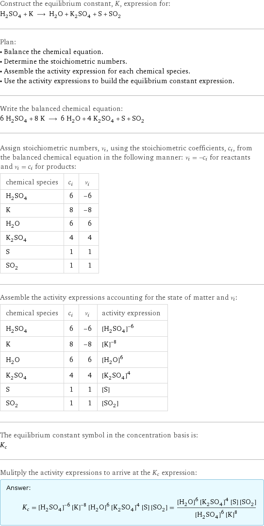 Construct the equilibrium constant, K, expression for: H_2SO_4 + K ⟶ H_2O + K_2SO_4 + S + SO_2 Plan: • Balance the chemical equation. • Determine the stoichiometric numbers. • Assemble the activity expression for each chemical species. • Use the activity expressions to build the equilibrium constant expression. Write the balanced chemical equation: 6 H_2SO_4 + 8 K ⟶ 6 H_2O + 4 K_2SO_4 + S + SO_2 Assign stoichiometric numbers, ν_i, using the stoichiometric coefficients, c_i, from the balanced chemical equation in the following manner: ν_i = -c_i for reactants and ν_i = c_i for products: chemical species | c_i | ν_i H_2SO_4 | 6 | -6 K | 8 | -8 H_2O | 6 | 6 K_2SO_4 | 4 | 4 S | 1 | 1 SO_2 | 1 | 1 Assemble the activity expressions accounting for the state of matter and ν_i: chemical species | c_i | ν_i | activity expression H_2SO_4 | 6 | -6 | ([H2SO4])^(-6) K | 8 | -8 | ([K])^(-8) H_2O | 6 | 6 | ([H2O])^6 K_2SO_4 | 4 | 4 | ([K2SO4])^4 S | 1 | 1 | [S] SO_2 | 1 | 1 | [SO2] The equilibrium constant symbol in the concentration basis is: K_c Mulitply the activity expressions to arrive at the K_c expression: Answer: |   | K_c = ([H2SO4])^(-6) ([K])^(-8) ([H2O])^6 ([K2SO4])^4 [S] [SO2] = (([H2O])^6 ([K2SO4])^4 [S] [SO2])/(([H2SO4])^6 ([K])^8)