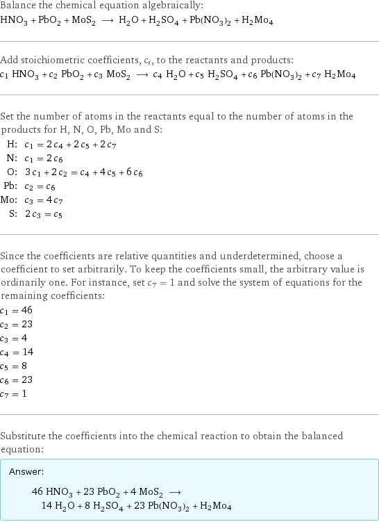 Balance the chemical equation algebraically: HNO_3 + PbO_2 + MoS_2 ⟶ H_2O + H_2SO_4 + Pb(NO_3)_2 + H2Mo4 Add stoichiometric coefficients, c_i, to the reactants and products: c_1 HNO_3 + c_2 PbO_2 + c_3 MoS_2 ⟶ c_4 H_2O + c_5 H_2SO_4 + c_6 Pb(NO_3)_2 + c_7 H2Mo4 Set the number of atoms in the reactants equal to the number of atoms in the products for H, N, O, Pb, Mo and S: H: | c_1 = 2 c_4 + 2 c_5 + 2 c_7 N: | c_1 = 2 c_6 O: | 3 c_1 + 2 c_2 = c_4 + 4 c_5 + 6 c_6 Pb: | c_2 = c_6 Mo: | c_3 = 4 c_7 S: | 2 c_3 = c_5 Since the coefficients are relative quantities and underdetermined, choose a coefficient to set arbitrarily. To keep the coefficients small, the arbitrary value is ordinarily one. For instance, set c_7 = 1 and solve the system of equations for the remaining coefficients: c_1 = 46 c_2 = 23 c_3 = 4 c_4 = 14 c_5 = 8 c_6 = 23 c_7 = 1 Substitute the coefficients into the chemical reaction to obtain the balanced equation: Answer: |   | 46 HNO_3 + 23 PbO_2 + 4 MoS_2 ⟶ 14 H_2O + 8 H_2SO_4 + 23 Pb(NO_3)_2 + H2Mo4