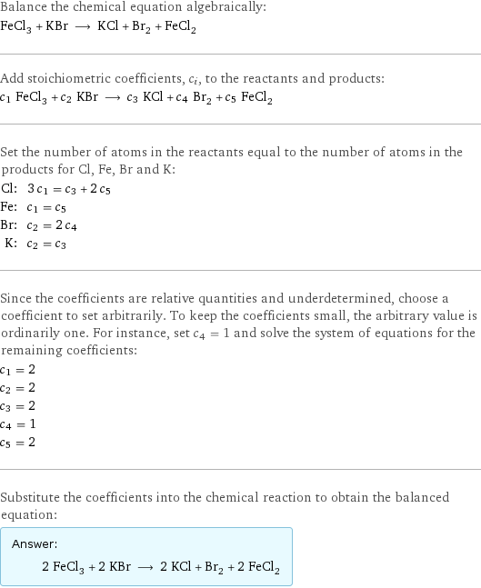 Balance the chemical equation algebraically: FeCl_3 + KBr ⟶ KCl + Br_2 + FeCl_2 Add stoichiometric coefficients, c_i, to the reactants and products: c_1 FeCl_3 + c_2 KBr ⟶ c_3 KCl + c_4 Br_2 + c_5 FeCl_2 Set the number of atoms in the reactants equal to the number of atoms in the products for Cl, Fe, Br and K: Cl: | 3 c_1 = c_3 + 2 c_5 Fe: | c_1 = c_5 Br: | c_2 = 2 c_4 K: | c_2 = c_3 Since the coefficients are relative quantities and underdetermined, choose a coefficient to set arbitrarily. To keep the coefficients small, the arbitrary value is ordinarily one. For instance, set c_4 = 1 and solve the system of equations for the remaining coefficients: c_1 = 2 c_2 = 2 c_3 = 2 c_4 = 1 c_5 = 2 Substitute the coefficients into the chemical reaction to obtain the balanced equation: Answer: |   | 2 FeCl_3 + 2 KBr ⟶ 2 KCl + Br_2 + 2 FeCl_2