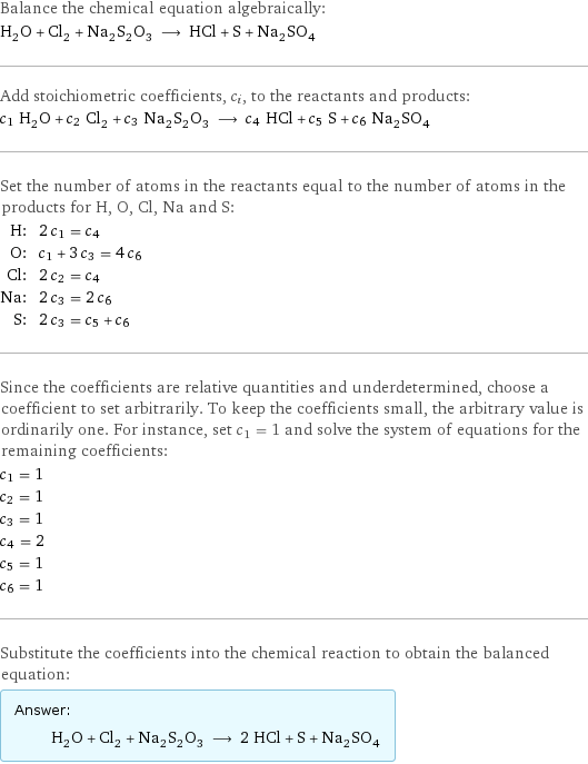 Balance the chemical equation algebraically: H_2O + Cl_2 + Na_2S_2O_3 ⟶ HCl + S + Na_2SO_4 Add stoichiometric coefficients, c_i, to the reactants and products: c_1 H_2O + c_2 Cl_2 + c_3 Na_2S_2O_3 ⟶ c_4 HCl + c_5 S + c_6 Na_2SO_4 Set the number of atoms in the reactants equal to the number of atoms in the products for H, O, Cl, Na and S: H: | 2 c_1 = c_4 O: | c_1 + 3 c_3 = 4 c_6 Cl: | 2 c_2 = c_4 Na: | 2 c_3 = 2 c_6 S: | 2 c_3 = c_5 + c_6 Since the coefficients are relative quantities and underdetermined, choose a coefficient to set arbitrarily. To keep the coefficients small, the arbitrary value is ordinarily one. For instance, set c_1 = 1 and solve the system of equations for the remaining coefficients: c_1 = 1 c_2 = 1 c_3 = 1 c_4 = 2 c_5 = 1 c_6 = 1 Substitute the coefficients into the chemical reaction to obtain the balanced equation: Answer: |   | H_2O + Cl_2 + Na_2S_2O_3 ⟶ 2 HCl + S + Na_2SO_4