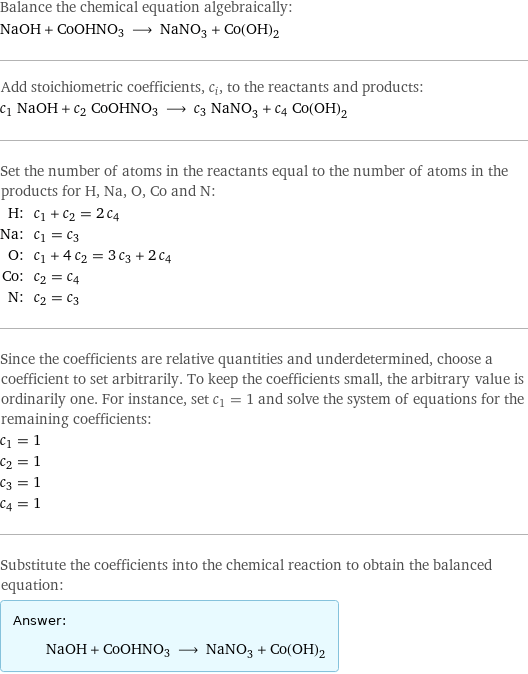 Balance the chemical equation algebraically: NaOH + CoOHNO3 ⟶ NaNO_3 + Co(OH)_2 Add stoichiometric coefficients, c_i, to the reactants and products: c_1 NaOH + c_2 CoOHNO3 ⟶ c_3 NaNO_3 + c_4 Co(OH)_2 Set the number of atoms in the reactants equal to the number of atoms in the products for H, Na, O, Co and N: H: | c_1 + c_2 = 2 c_4 Na: | c_1 = c_3 O: | c_1 + 4 c_2 = 3 c_3 + 2 c_4 Co: | c_2 = c_4 N: | c_2 = c_3 Since the coefficients are relative quantities and underdetermined, choose a coefficient to set arbitrarily. To keep the coefficients small, the arbitrary value is ordinarily one. For instance, set c_1 = 1 and solve the system of equations for the remaining coefficients: c_1 = 1 c_2 = 1 c_3 = 1 c_4 = 1 Substitute the coefficients into the chemical reaction to obtain the balanced equation: Answer: |   | NaOH + CoOHNO3 ⟶ NaNO_3 + Co(OH)_2