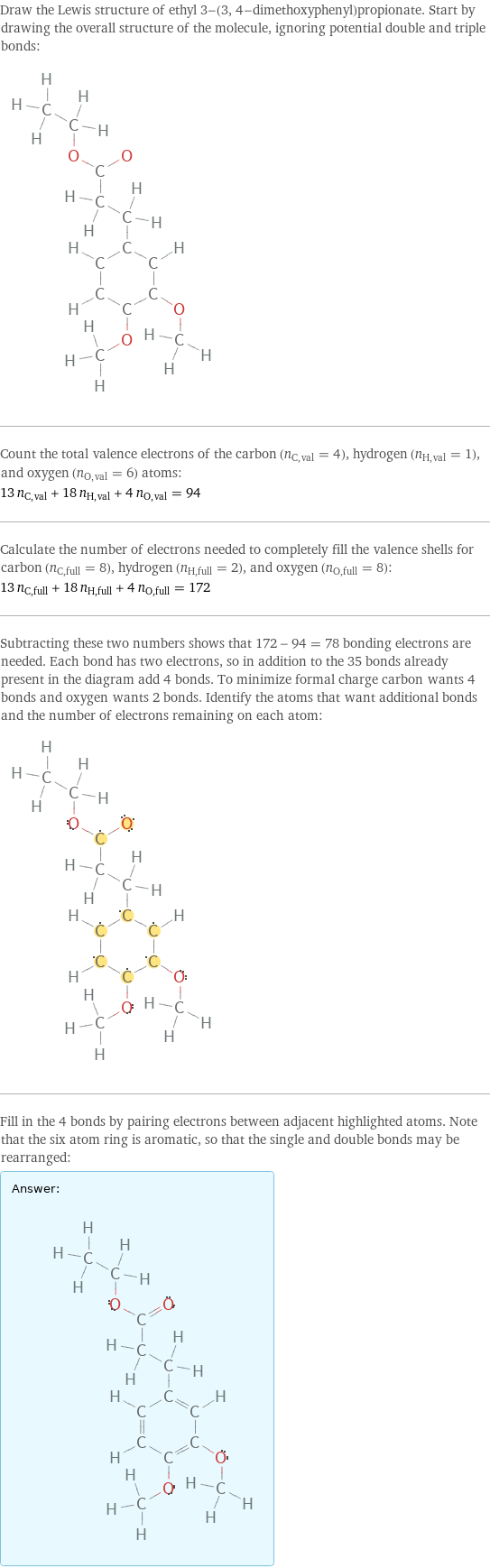 Draw the Lewis structure of ethyl 3-(3, 4-dimethoxyphenyl)propionate. Start by drawing the overall structure of the molecule, ignoring potential double and triple bonds:  Count the total valence electrons of the carbon (n_C, val = 4), hydrogen (n_H, val = 1), and oxygen (n_O, val = 6) atoms: 13 n_C, val + 18 n_H, val + 4 n_O, val = 94 Calculate the number of electrons needed to completely fill the valence shells for carbon (n_C, full = 8), hydrogen (n_H, full = 2), and oxygen (n_O, full = 8): 13 n_C, full + 18 n_H, full + 4 n_O, full = 172 Subtracting these two numbers shows that 172 - 94 = 78 bonding electrons are needed. Each bond has two electrons, so in addition to the 35 bonds already present in the diagram add 4 bonds. To minimize formal charge carbon wants 4 bonds and oxygen wants 2 bonds. Identify the atoms that want additional bonds and the number of electrons remaining on each atom:  Fill in the 4 bonds by pairing electrons between adjacent highlighted atoms. Note that the six atom ring is aromatic, so that the single and double bonds may be rearranged: Answer: |   | 