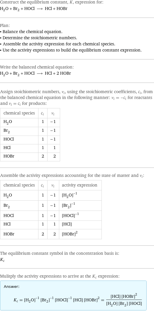 Construct the equilibrium constant, K, expression for: H_2O + Br_2 + HOCl ⟶ HCl + HOBr Plan: • Balance the chemical equation. • Determine the stoichiometric numbers. • Assemble the activity expression for each chemical species. • Use the activity expressions to build the equilibrium constant expression. Write the balanced chemical equation: H_2O + Br_2 + HOCl ⟶ HCl + 2 HOBr Assign stoichiometric numbers, ν_i, using the stoichiometric coefficients, c_i, from the balanced chemical equation in the following manner: ν_i = -c_i for reactants and ν_i = c_i for products: chemical species | c_i | ν_i H_2O | 1 | -1 Br_2 | 1 | -1 HOCl | 1 | -1 HCl | 1 | 1 HOBr | 2 | 2 Assemble the activity expressions accounting for the state of matter and ν_i: chemical species | c_i | ν_i | activity expression H_2O | 1 | -1 | ([H2O])^(-1) Br_2 | 1 | -1 | ([Br2])^(-1) HOCl | 1 | -1 | ([HOCl])^(-1) HCl | 1 | 1 | [HCl] HOBr | 2 | 2 | ([HOBr])^2 The equilibrium constant symbol in the concentration basis is: K_c Mulitply the activity expressions to arrive at the K_c expression: Answer: |   | K_c = ([H2O])^(-1) ([Br2])^(-1) ([HOCl])^(-1) [HCl] ([HOBr])^2 = ([HCl] ([HOBr])^2)/([H2O] [Br2] [HOCl])