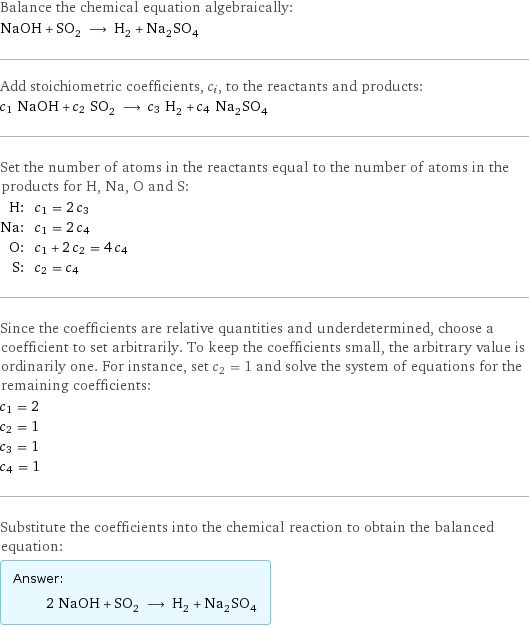 Balance the chemical equation algebraically: NaOH + SO_2 ⟶ H_2 + Na_2SO_4 Add stoichiometric coefficients, c_i, to the reactants and products: c_1 NaOH + c_2 SO_2 ⟶ c_3 H_2 + c_4 Na_2SO_4 Set the number of atoms in the reactants equal to the number of atoms in the products for H, Na, O and S: H: | c_1 = 2 c_3 Na: | c_1 = 2 c_4 O: | c_1 + 2 c_2 = 4 c_4 S: | c_2 = c_4 Since the coefficients are relative quantities and underdetermined, choose a coefficient to set arbitrarily. To keep the coefficients small, the arbitrary value is ordinarily one. For instance, set c_2 = 1 and solve the system of equations for the remaining coefficients: c_1 = 2 c_2 = 1 c_3 = 1 c_4 = 1 Substitute the coefficients into the chemical reaction to obtain the balanced equation: Answer: |   | 2 NaOH + SO_2 ⟶ H_2 + Na_2SO_4