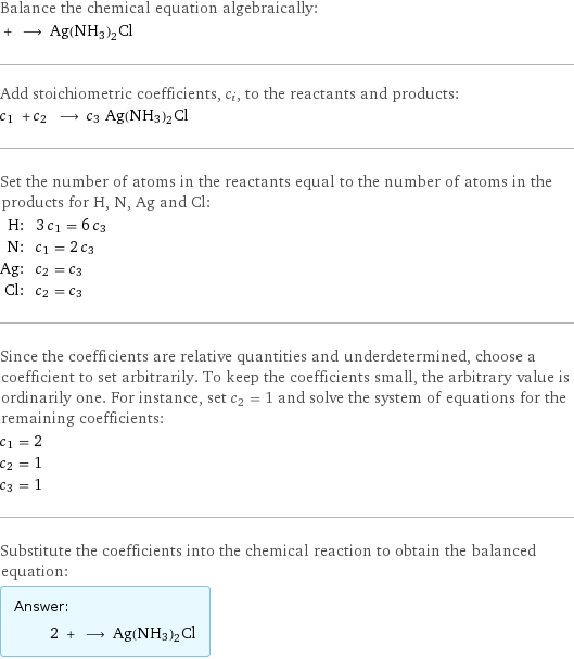 Balance the chemical equation algebraically:  + ⟶ Ag(NH3)2Cl Add stoichiometric coefficients, c_i, to the reactants and products: c_1 + c_2 ⟶ c_3 Ag(NH3)2Cl Set the number of atoms in the reactants equal to the number of atoms in the products for H, N, Ag and Cl: H: | 3 c_1 = 6 c_3 N: | c_1 = 2 c_3 Ag: | c_2 = c_3 Cl: | c_2 = c_3 Since the coefficients are relative quantities and underdetermined, choose a coefficient to set arbitrarily. To keep the coefficients small, the arbitrary value is ordinarily one. For instance, set c_2 = 1 and solve the system of equations for the remaining coefficients: c_1 = 2 c_2 = 1 c_3 = 1 Substitute the coefficients into the chemical reaction to obtain the balanced equation: Answer: |   | 2 + ⟶ Ag(NH3)2Cl