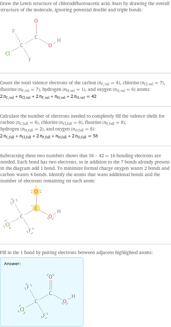 Draw the Lewis structure of chlorodifluoroacetic acid. Start by drawing the overall structure of the molecule, ignoring potential double and triple bonds:  Count the total valence electrons of the carbon (n_C, val = 4), chlorine (n_Cl, val = 7), fluorine (n_F, val = 7), hydrogen (n_H, val = 1), and oxygen (n_O, val = 6) atoms: 2 n_C, val + n_Cl, val + 2 n_F, val + n_H, val + 2 n_O, val = 42 Calculate the number of electrons needed to completely fill the valence shells for carbon (n_C, full = 8), chlorine (n_Cl, full = 8), fluorine (n_F, full = 8), hydrogen (n_H, full = 2), and oxygen (n_O, full = 8): 2 n_C, full + n_Cl, full + 2 n_F, full + n_H, full + 2 n_O, full = 58 Subtracting these two numbers shows that 58 - 42 = 16 bonding electrons are needed. Each bond has two electrons, so in addition to the 7 bonds already present in the diagram add 1 bond. To minimize formal charge oxygen wants 2 bonds and carbon wants 4 bonds. Identify the atoms that want additional bonds and the number of electrons remaining on each atom:  Fill in the 1 bond by pairing electrons between adjacent highlighted atoms: Answer: |   | 