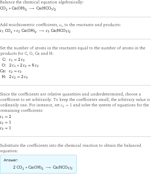 Balance the chemical equation algebraically: CO_2 + Ca(OH)_2 ⟶ Ca(HCO3)2 Add stoichiometric coefficients, c_i, to the reactants and products: c_1 CO_2 + c_2 Ca(OH)_2 ⟶ c_3 Ca(HCO3)2 Set the number of atoms in the reactants equal to the number of atoms in the products for C, O, Ca and H: C: | c_1 = 2 c_3 O: | 2 c_1 + 2 c_2 = 6 c_3 Ca: | c_2 = c_3 H: | 2 c_2 = 2 c_3 Since the coefficients are relative quantities and underdetermined, choose a coefficient to set arbitrarily. To keep the coefficients small, the arbitrary value is ordinarily one. For instance, set c_2 = 1 and solve the system of equations for the remaining coefficients: c_1 = 2 c_2 = 1 c_3 = 1 Substitute the coefficients into the chemical reaction to obtain the balanced equation: Answer: |   | 2 CO_2 + Ca(OH)_2 ⟶ Ca(HCO3)2