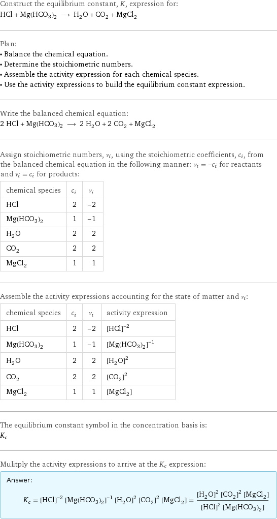 Construct the equilibrium constant, K, expression for: HCl + Mg(HCO3)2 ⟶ H_2O + CO_2 + MgCl_2 Plan: • Balance the chemical equation. • Determine the stoichiometric numbers. • Assemble the activity expression for each chemical species. • Use the activity expressions to build the equilibrium constant expression. Write the balanced chemical equation: 2 HCl + Mg(HCO3)2 ⟶ 2 H_2O + 2 CO_2 + MgCl_2 Assign stoichiometric numbers, ν_i, using the stoichiometric coefficients, c_i, from the balanced chemical equation in the following manner: ν_i = -c_i for reactants and ν_i = c_i for products: chemical species | c_i | ν_i HCl | 2 | -2 Mg(HCO3)2 | 1 | -1 H_2O | 2 | 2 CO_2 | 2 | 2 MgCl_2 | 1 | 1 Assemble the activity expressions accounting for the state of matter and ν_i: chemical species | c_i | ν_i | activity expression HCl | 2 | -2 | ([HCl])^(-2) Mg(HCO3)2 | 1 | -1 | ([Mg(HCO3)2])^(-1) H_2O | 2 | 2 | ([H2O])^2 CO_2 | 2 | 2 | ([CO2])^2 MgCl_2 | 1 | 1 | [MgCl2] The equilibrium constant symbol in the concentration basis is: K_c Mulitply the activity expressions to arrive at the K_c expression: Answer: |   | K_c = ([HCl])^(-2) ([Mg(HCO3)2])^(-1) ([H2O])^2 ([CO2])^2 [MgCl2] = (([H2O])^2 ([CO2])^2 [MgCl2])/(([HCl])^2 [Mg(HCO3)2])