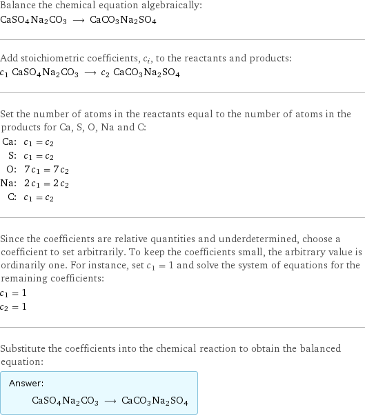 Balance the chemical equation algebraically: CaSO4Na2CO3 ⟶ CaCO3Na2SO4 Add stoichiometric coefficients, c_i, to the reactants and products: c_1 CaSO4Na2CO3 ⟶ c_2 CaCO3Na2SO4 Set the number of atoms in the reactants equal to the number of atoms in the products for Ca, S, O, Na and C: Ca: | c_1 = c_2 S: | c_1 = c_2 O: | 7 c_1 = 7 c_2 Na: | 2 c_1 = 2 c_2 C: | c_1 = c_2 Since the coefficients are relative quantities and underdetermined, choose a coefficient to set arbitrarily. To keep the coefficients small, the arbitrary value is ordinarily one. For instance, set c_1 = 1 and solve the system of equations for the remaining coefficients: c_1 = 1 c_2 = 1 Substitute the coefficients into the chemical reaction to obtain the balanced equation: Answer: |   | CaSO4Na2CO3 ⟶ CaCO3Na2SO4