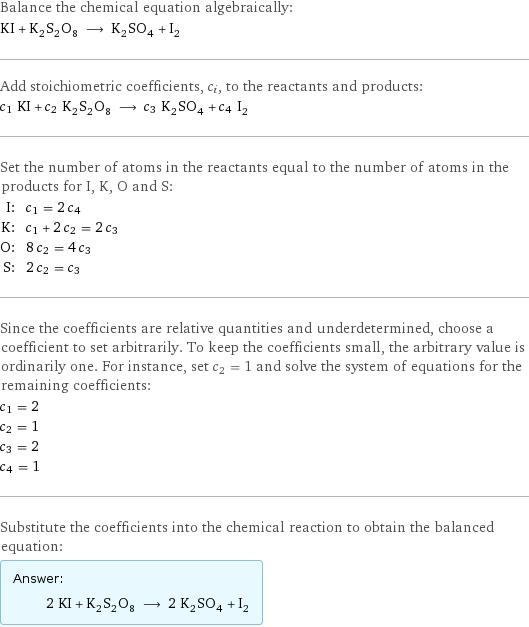 Balance the chemical equation algebraically: KI + K_2S_2O_8 ⟶ K_2SO_4 + I_2 Add stoichiometric coefficients, c_i, to the reactants and products: c_1 KI + c_2 K_2S_2O_8 ⟶ c_3 K_2SO_4 + c_4 I_2 Set the number of atoms in the reactants equal to the number of atoms in the products for I, K, O and S: I: | c_1 = 2 c_4 K: | c_1 + 2 c_2 = 2 c_3 O: | 8 c_2 = 4 c_3 S: | 2 c_2 = c_3 Since the coefficients are relative quantities and underdetermined, choose a coefficient to set arbitrarily. To keep the coefficients small, the arbitrary value is ordinarily one. For instance, set c_2 = 1 and solve the system of equations for the remaining coefficients: c_1 = 2 c_2 = 1 c_3 = 2 c_4 = 1 Substitute the coefficients into the chemical reaction to obtain the balanced equation: Answer: |   | 2 KI + K_2S_2O_8 ⟶ 2 K_2SO_4 + I_2