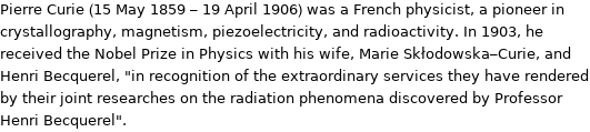 Pierre Curie (15 May 1859 - 19 April 1906) was a French physicist, a pioneer in crystallography, magnetism, piezoelectricity, and radioactivity. In 1903, he received the Nobel Prize in Physics with his wife, Marie Skłodowska-Curie, and Henri Becquerel, 