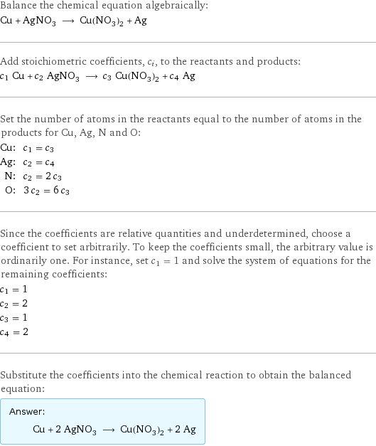 Balance the chemical equation algebraically: Cu + AgNO_3 ⟶ Cu(NO_3)_2 + Ag Add stoichiometric coefficients, c_i, to the reactants and products: c_1 Cu + c_2 AgNO_3 ⟶ c_3 Cu(NO_3)_2 + c_4 Ag Set the number of atoms in the reactants equal to the number of atoms in the products for Cu, Ag, N and O: Cu: | c_1 = c_3 Ag: | c_2 = c_4 N: | c_2 = 2 c_3 O: | 3 c_2 = 6 c_3 Since the coefficients are relative quantities and underdetermined, choose a coefficient to set arbitrarily. To keep the coefficients small, the arbitrary value is ordinarily one. For instance, set c_1 = 1 and solve the system of equations for the remaining coefficients: c_1 = 1 c_2 = 2 c_3 = 1 c_4 = 2 Substitute the coefficients into the chemical reaction to obtain the balanced equation: Answer: |   | Cu + 2 AgNO_3 ⟶ Cu(NO_3)_2 + 2 Ag