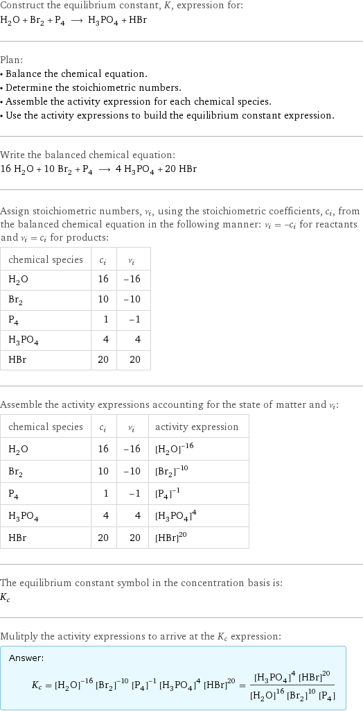 Construct the equilibrium constant, K, expression for: H_2O + Br_2 + P_4 ⟶ H_3PO_4 + HBr Plan: • Balance the chemical equation. • Determine the stoichiometric numbers. • Assemble the activity expression for each chemical species. • Use the activity expressions to build the equilibrium constant expression. Write the balanced chemical equation: 16 H_2O + 10 Br_2 + P_4 ⟶ 4 H_3PO_4 + 20 HBr Assign stoichiometric numbers, ν_i, using the stoichiometric coefficients, c_i, from the balanced chemical equation in the following manner: ν_i = -c_i for reactants and ν_i = c_i for products: chemical species | c_i | ν_i H_2O | 16 | -16 Br_2 | 10 | -10 P_4 | 1 | -1 H_3PO_4 | 4 | 4 HBr | 20 | 20 Assemble the activity expressions accounting for the state of matter and ν_i: chemical species | c_i | ν_i | activity expression H_2O | 16 | -16 | ([H2O])^(-16) Br_2 | 10 | -10 | ([Br2])^(-10) P_4 | 1 | -1 | ([P4])^(-1) H_3PO_4 | 4 | 4 | ([H3PO4])^4 HBr | 20 | 20 | ([HBr])^20 The equilibrium constant symbol in the concentration basis is: K_c Mulitply the activity expressions to arrive at the K_c expression: Answer: |   | K_c = ([H2O])^(-16) ([Br2])^(-10) ([P4])^(-1) ([H3PO4])^4 ([HBr])^20 = (([H3PO4])^4 ([HBr])^20)/(([H2O])^16 ([Br2])^10 [P4])