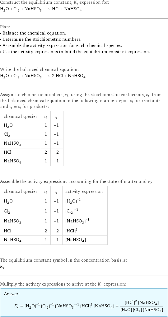 Construct the equilibrium constant, K, expression for: H_2O + Cl_2 + NaHSO_3 ⟶ HCl + NaHSO_4 Plan: • Balance the chemical equation. • Determine the stoichiometric numbers. • Assemble the activity expression for each chemical species. • Use the activity expressions to build the equilibrium constant expression. Write the balanced chemical equation: H_2O + Cl_2 + NaHSO_3 ⟶ 2 HCl + NaHSO_4 Assign stoichiometric numbers, ν_i, using the stoichiometric coefficients, c_i, from the balanced chemical equation in the following manner: ν_i = -c_i for reactants and ν_i = c_i for products: chemical species | c_i | ν_i H_2O | 1 | -1 Cl_2 | 1 | -1 NaHSO_3 | 1 | -1 HCl | 2 | 2 NaHSO_4 | 1 | 1 Assemble the activity expressions accounting for the state of matter and ν_i: chemical species | c_i | ν_i | activity expression H_2O | 1 | -1 | ([H2O])^(-1) Cl_2 | 1 | -1 | ([Cl2])^(-1) NaHSO_3 | 1 | -1 | ([NaHSO3])^(-1) HCl | 2 | 2 | ([HCl])^2 NaHSO_4 | 1 | 1 | [NaHSO4] The equilibrium constant symbol in the concentration basis is: K_c Mulitply the activity expressions to arrive at the K_c expression: Answer: |   | K_c = ([H2O])^(-1) ([Cl2])^(-1) ([NaHSO3])^(-1) ([HCl])^2 [NaHSO4] = (([HCl])^2 [NaHSO4])/([H2O] [Cl2] [NaHSO3])