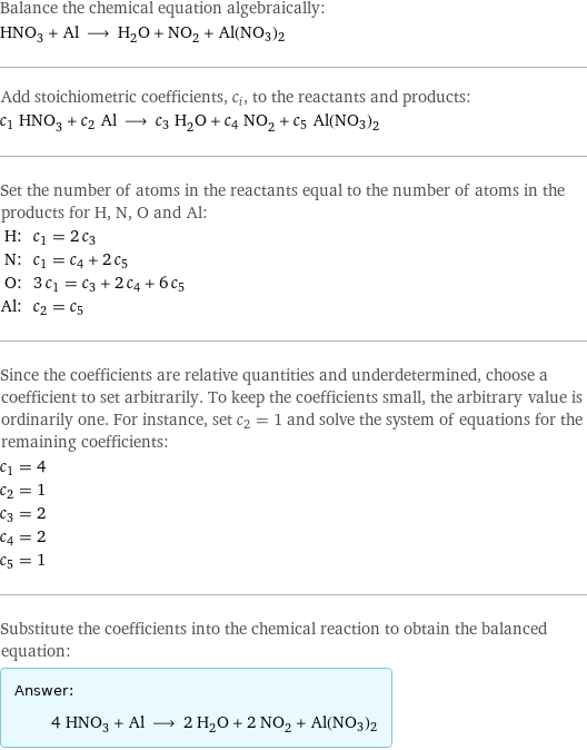 Balance the chemical equation algebraically: HNO_3 + Al ⟶ H_2O + NO_2 + Al(NO3)2 Add stoichiometric coefficients, c_i, to the reactants and products: c_1 HNO_3 + c_2 Al ⟶ c_3 H_2O + c_4 NO_2 + c_5 Al(NO3)2 Set the number of atoms in the reactants equal to the number of atoms in the products for H, N, O and Al: H: | c_1 = 2 c_3 N: | c_1 = c_4 + 2 c_5 O: | 3 c_1 = c_3 + 2 c_4 + 6 c_5 Al: | c_2 = c_5 Since the coefficients are relative quantities and underdetermined, choose a coefficient to set arbitrarily. To keep the coefficients small, the arbitrary value is ordinarily one. For instance, set c_2 = 1 and solve the system of equations for the remaining coefficients: c_1 = 4 c_2 = 1 c_3 = 2 c_4 = 2 c_5 = 1 Substitute the coefficients into the chemical reaction to obtain the balanced equation: Answer: |   | 4 HNO_3 + Al ⟶ 2 H_2O + 2 NO_2 + Al(NO3)2