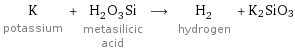 K potassium + H_2O_3Si metasilicic acid ⟶ H_2 hydrogen + K2SiO3