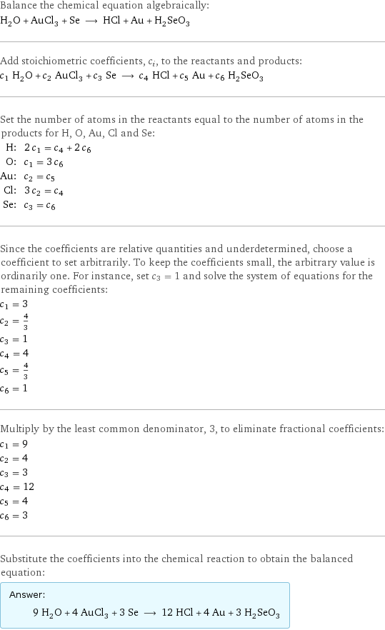 Balance the chemical equation algebraically: H_2O + AuCl_3 + Se ⟶ HCl + Au + H_2SeO_3 Add stoichiometric coefficients, c_i, to the reactants and products: c_1 H_2O + c_2 AuCl_3 + c_3 Se ⟶ c_4 HCl + c_5 Au + c_6 H_2SeO_3 Set the number of atoms in the reactants equal to the number of atoms in the products for H, O, Au, Cl and Se: H: | 2 c_1 = c_4 + 2 c_6 O: | c_1 = 3 c_6 Au: | c_2 = c_5 Cl: | 3 c_2 = c_4 Se: | c_3 = c_6 Since the coefficients are relative quantities and underdetermined, choose a coefficient to set arbitrarily. To keep the coefficients small, the arbitrary value is ordinarily one. For instance, set c_3 = 1 and solve the system of equations for the remaining coefficients: c_1 = 3 c_2 = 4/3 c_3 = 1 c_4 = 4 c_5 = 4/3 c_6 = 1 Multiply by the least common denominator, 3, to eliminate fractional coefficients: c_1 = 9 c_2 = 4 c_3 = 3 c_4 = 12 c_5 = 4 c_6 = 3 Substitute the coefficients into the chemical reaction to obtain the balanced equation: Answer: |   | 9 H_2O + 4 AuCl_3 + 3 Se ⟶ 12 HCl + 4 Au + 3 H_2SeO_3