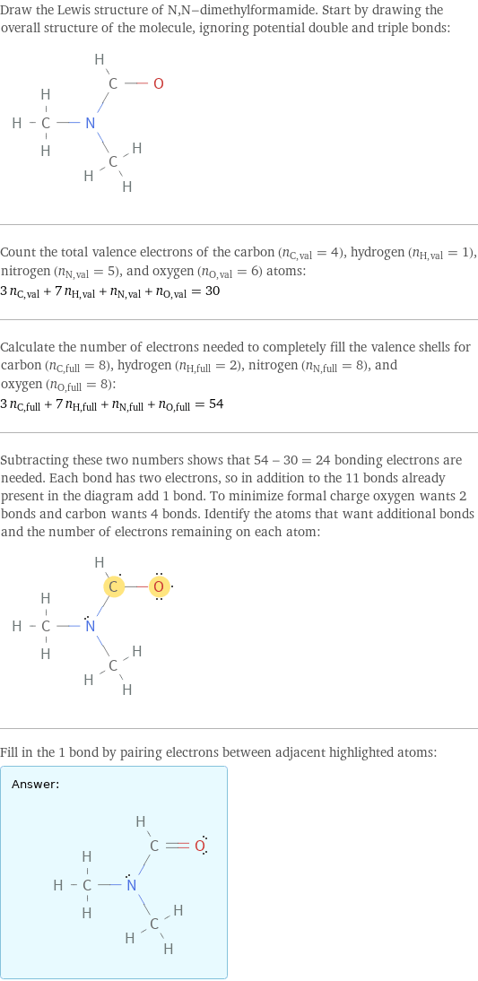 Draw the Lewis structure of N, N-dimethylformamide. Start by drawing the overall structure of the molecule, ignoring potential double and triple bonds:  Count the total valence electrons of the carbon (n_C, val = 4), hydrogen (n_H, val = 1), nitrogen (n_N, val = 5), and oxygen (n_O, val = 6) atoms: 3 n_C, val + 7 n_H, val + n_N, val + n_O, val = 30 Calculate the number of electrons needed to completely fill the valence shells for carbon (n_C, full = 8), hydrogen (n_H, full = 2), nitrogen (n_N, full = 8), and oxygen (n_O, full = 8): 3 n_C, full + 7 n_H, full + n_N, full + n_O, full = 54 Subtracting these two numbers shows that 54 - 30 = 24 bonding electrons are needed. Each bond has two electrons, so in addition to the 11 bonds already present in the diagram add 1 bond. To minimize formal charge oxygen wants 2 bonds and carbon wants 4 bonds. Identify the atoms that want additional bonds and the number of electrons remaining on each atom:  Fill in the 1 bond by pairing electrons between adjacent highlighted atoms: Answer: |   | 