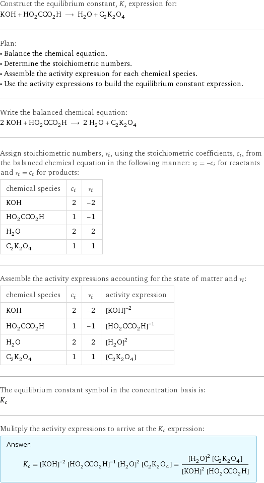 Construct the equilibrium constant, K, expression for: KOH + HO_2CCO_2H ⟶ H_2O + C_2K_2O_4 Plan: • Balance the chemical equation. • Determine the stoichiometric numbers. • Assemble the activity expression for each chemical species. • Use the activity expressions to build the equilibrium constant expression. Write the balanced chemical equation: 2 KOH + HO_2CCO_2H ⟶ 2 H_2O + C_2K_2O_4 Assign stoichiometric numbers, ν_i, using the stoichiometric coefficients, c_i, from the balanced chemical equation in the following manner: ν_i = -c_i for reactants and ν_i = c_i for products: chemical species | c_i | ν_i KOH | 2 | -2 HO_2CCO_2H | 1 | -1 H_2O | 2 | 2 C_2K_2O_4 | 1 | 1 Assemble the activity expressions accounting for the state of matter and ν_i: chemical species | c_i | ν_i | activity expression KOH | 2 | -2 | ([KOH])^(-2) HO_2CCO_2H | 1 | -1 | ([HO2CCO2H])^(-1) H_2O | 2 | 2 | ([H2O])^2 C_2K_2O_4 | 1 | 1 | [C2K2O4] The equilibrium constant symbol in the concentration basis is: K_c Mulitply the activity expressions to arrive at the K_c expression: Answer: |   | K_c = ([KOH])^(-2) ([HO2CCO2H])^(-1) ([H2O])^2 [C2K2O4] = (([H2O])^2 [C2K2O4])/(([KOH])^2 [HO2CCO2H])