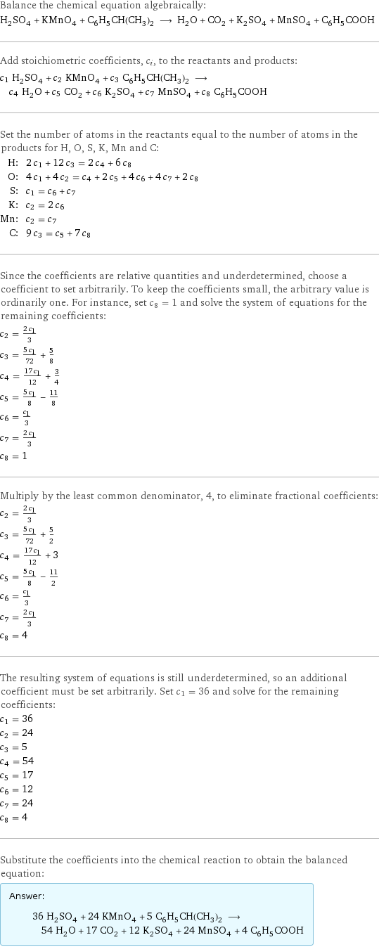 Balance the chemical equation algebraically: H_2SO_4 + KMnO_4 + C_6H_5CH(CH_3)_2 ⟶ H_2O + CO_2 + K_2SO_4 + MnSO_4 + C_6H_5COOH Add stoichiometric coefficients, c_i, to the reactants and products: c_1 H_2SO_4 + c_2 KMnO_4 + c_3 C_6H_5CH(CH_3)_2 ⟶ c_4 H_2O + c_5 CO_2 + c_6 K_2SO_4 + c_7 MnSO_4 + c_8 C_6H_5COOH Set the number of atoms in the reactants equal to the number of atoms in the products for H, O, S, K, Mn and C: H: | 2 c_1 + 12 c_3 = 2 c_4 + 6 c_8 O: | 4 c_1 + 4 c_2 = c_4 + 2 c_5 + 4 c_6 + 4 c_7 + 2 c_8 S: | c_1 = c_6 + c_7 K: | c_2 = 2 c_6 Mn: | c_2 = c_7 C: | 9 c_3 = c_5 + 7 c_8 Since the coefficients are relative quantities and underdetermined, choose a coefficient to set arbitrarily. To keep the coefficients small, the arbitrary value is ordinarily one. For instance, set c_8 = 1 and solve the system of equations for the remaining coefficients: c_2 = (2 c_1)/3 c_3 = (5 c_1)/72 + 5/8 c_4 = (17 c_1)/12 + 3/4 c_5 = (5 c_1)/8 - 11/8 c_6 = c_1/3 c_7 = (2 c_1)/3 c_8 = 1 Multiply by the least common denominator, 4, to eliminate fractional coefficients: c_2 = (2 c_1)/3 c_3 = (5 c_1)/72 + 5/2 c_4 = (17 c_1)/12 + 3 c_5 = (5 c_1)/8 - 11/2 c_6 = c_1/3 c_7 = (2 c_1)/3 c_8 = 4 The resulting system of equations is still underdetermined, so an additional coefficient must be set arbitrarily. Set c_1 = 36 and solve for the remaining coefficients: c_1 = 36 c_2 = 24 c_3 = 5 c_4 = 54 c_5 = 17 c_6 = 12 c_7 = 24 c_8 = 4 Substitute the coefficients into the chemical reaction to obtain the balanced equation: Answer: |   | 36 H_2SO_4 + 24 KMnO_4 + 5 C_6H_5CH(CH_3)_2 ⟶ 54 H_2O + 17 CO_2 + 12 K_2SO_4 + 24 MnSO_4 + 4 C_6H_5COOH