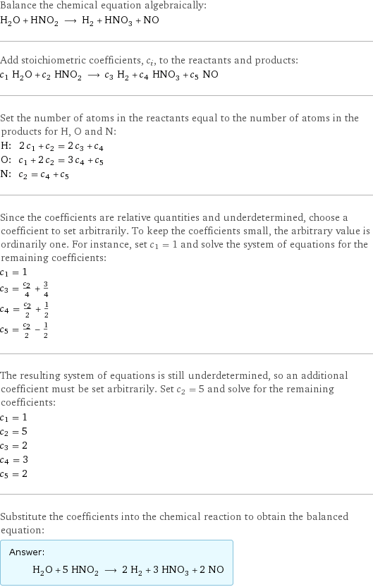 Balance the chemical equation algebraically: H_2O + HNO_2 ⟶ H_2 + HNO_3 + NO Add stoichiometric coefficients, c_i, to the reactants and products: c_1 H_2O + c_2 HNO_2 ⟶ c_3 H_2 + c_4 HNO_3 + c_5 NO Set the number of atoms in the reactants equal to the number of atoms in the products for H, O and N: H: | 2 c_1 + c_2 = 2 c_3 + c_4 O: | c_1 + 2 c_2 = 3 c_4 + c_5 N: | c_2 = c_4 + c_5 Since the coefficients are relative quantities and underdetermined, choose a coefficient to set arbitrarily. To keep the coefficients small, the arbitrary value is ordinarily one. For instance, set c_1 = 1 and solve the system of equations for the remaining coefficients: c_1 = 1 c_3 = c_2/4 + 3/4 c_4 = c_2/2 + 1/2 c_5 = c_2/2 - 1/2 The resulting system of equations is still underdetermined, so an additional coefficient must be set arbitrarily. Set c_2 = 5 and solve for the remaining coefficients: c_1 = 1 c_2 = 5 c_3 = 2 c_4 = 3 c_5 = 2 Substitute the coefficients into the chemical reaction to obtain the balanced equation: Answer: |   | H_2O + 5 HNO_2 ⟶ 2 H_2 + 3 HNO_3 + 2 NO