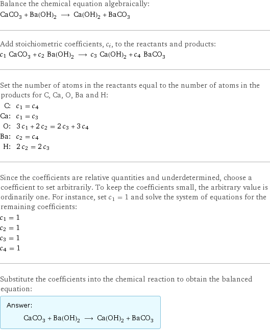 Balance the chemical equation algebraically: CaCO_3 + Ba(OH)_2 ⟶ Ca(OH)_2 + BaCO_3 Add stoichiometric coefficients, c_i, to the reactants and products: c_1 CaCO_3 + c_2 Ba(OH)_2 ⟶ c_3 Ca(OH)_2 + c_4 BaCO_3 Set the number of atoms in the reactants equal to the number of atoms in the products for C, Ca, O, Ba and H: C: | c_1 = c_4 Ca: | c_1 = c_3 O: | 3 c_1 + 2 c_2 = 2 c_3 + 3 c_4 Ba: | c_2 = c_4 H: | 2 c_2 = 2 c_3 Since the coefficients are relative quantities and underdetermined, choose a coefficient to set arbitrarily. To keep the coefficients small, the arbitrary value is ordinarily one. For instance, set c_1 = 1 and solve the system of equations for the remaining coefficients: c_1 = 1 c_2 = 1 c_3 = 1 c_4 = 1 Substitute the coefficients into the chemical reaction to obtain the balanced equation: Answer: |   | CaCO_3 + Ba(OH)_2 ⟶ Ca(OH)_2 + BaCO_3