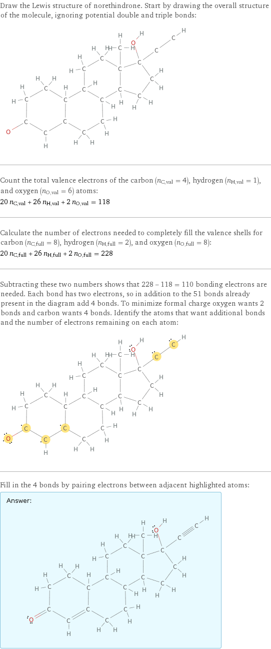 Draw the Lewis structure of norethindrone. Start by drawing the overall structure of the molecule, ignoring potential double and triple bonds:  Count the total valence electrons of the carbon (n_C, val = 4), hydrogen (n_H, val = 1), and oxygen (n_O, val = 6) atoms: 20 n_C, val + 26 n_H, val + 2 n_O, val = 118 Calculate the number of electrons needed to completely fill the valence shells for carbon (n_C, full = 8), hydrogen (n_H, full = 2), and oxygen (n_O, full = 8): 20 n_C, full + 26 n_H, full + 2 n_O, full = 228 Subtracting these two numbers shows that 228 - 118 = 110 bonding electrons are needed. Each bond has two electrons, so in addition to the 51 bonds already present in the diagram add 4 bonds. To minimize formal charge oxygen wants 2 bonds and carbon wants 4 bonds. Identify the atoms that want additional bonds and the number of electrons remaining on each atom:  Fill in the 4 bonds by pairing electrons between adjacent highlighted atoms: Answer: |   | 