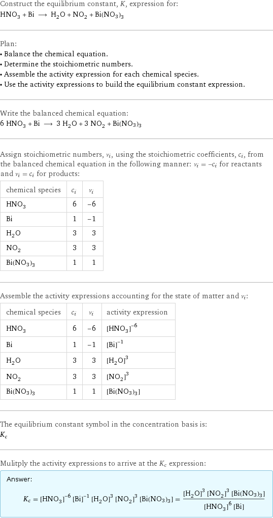 Construct the equilibrium constant, K, expression for: HNO_3 + Bi ⟶ H_2O + NO_2 + Bi(NO3)3 Plan: • Balance the chemical equation. • Determine the stoichiometric numbers. • Assemble the activity expression for each chemical species. • Use the activity expressions to build the equilibrium constant expression. Write the balanced chemical equation: 6 HNO_3 + Bi ⟶ 3 H_2O + 3 NO_2 + Bi(NO3)3 Assign stoichiometric numbers, ν_i, using the stoichiometric coefficients, c_i, from the balanced chemical equation in the following manner: ν_i = -c_i for reactants and ν_i = c_i for products: chemical species | c_i | ν_i HNO_3 | 6 | -6 Bi | 1 | -1 H_2O | 3 | 3 NO_2 | 3 | 3 Bi(NO3)3 | 1 | 1 Assemble the activity expressions accounting for the state of matter and ν_i: chemical species | c_i | ν_i | activity expression HNO_3 | 6 | -6 | ([HNO3])^(-6) Bi | 1 | -1 | ([Bi])^(-1) H_2O | 3 | 3 | ([H2O])^3 NO_2 | 3 | 3 | ([NO2])^3 Bi(NO3)3 | 1 | 1 | [Bi(NO3)3] The equilibrium constant symbol in the concentration basis is: K_c Mulitply the activity expressions to arrive at the K_c expression: Answer: |   | K_c = ([HNO3])^(-6) ([Bi])^(-1) ([H2O])^3 ([NO2])^3 [Bi(NO3)3] = (([H2O])^3 ([NO2])^3 [Bi(NO3)3])/(([HNO3])^6 [Bi])