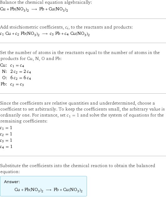 Balance the chemical equation algebraically: Cu + Pb(NO_3)_2 ⟶ Pb + Cu(NO_3)_2 Add stoichiometric coefficients, c_i, to the reactants and products: c_1 Cu + c_2 Pb(NO_3)_2 ⟶ c_3 Pb + c_4 Cu(NO_3)_2 Set the number of atoms in the reactants equal to the number of atoms in the products for Cu, N, O and Pb: Cu: | c_1 = c_4 N: | 2 c_2 = 2 c_4 O: | 6 c_2 = 6 c_4 Pb: | c_2 = c_3 Since the coefficients are relative quantities and underdetermined, choose a coefficient to set arbitrarily. To keep the coefficients small, the arbitrary value is ordinarily one. For instance, set c_1 = 1 and solve the system of equations for the remaining coefficients: c_1 = 1 c_2 = 1 c_3 = 1 c_4 = 1 Substitute the coefficients into the chemical reaction to obtain the balanced equation: Answer: |   | Cu + Pb(NO_3)_2 ⟶ Pb + Cu(NO_3)_2