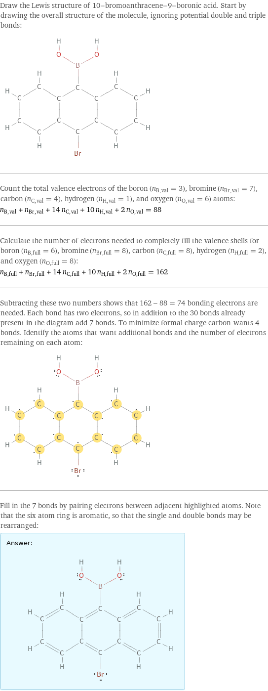 Draw the Lewis structure of 10-bromoanthracene-9-boronic acid. Start by drawing the overall structure of the molecule, ignoring potential double and triple bonds:  Count the total valence electrons of the boron (n_B, val = 3), bromine (n_Br, val = 7), carbon (n_C, val = 4), hydrogen (n_H, val = 1), and oxygen (n_O, val = 6) atoms: n_B, val + n_Br, val + 14 n_C, val + 10 n_H, val + 2 n_O, val = 88 Calculate the number of electrons needed to completely fill the valence shells for boron (n_B, full = 6), bromine (n_Br, full = 8), carbon (n_C, full = 8), hydrogen (n_H, full = 2), and oxygen (n_O, full = 8): n_B, full + n_Br, full + 14 n_C, full + 10 n_H, full + 2 n_O, full = 162 Subtracting these two numbers shows that 162 - 88 = 74 bonding electrons are needed. Each bond has two electrons, so in addition to the 30 bonds already present in the diagram add 7 bonds. To minimize formal charge carbon wants 4 bonds. Identify the atoms that want additional bonds and the number of electrons remaining on each atom:  Fill in the 7 bonds by pairing electrons between adjacent highlighted atoms. Note that the six atom ring is aromatic, so that the single and double bonds may be rearranged: Answer: |   | 