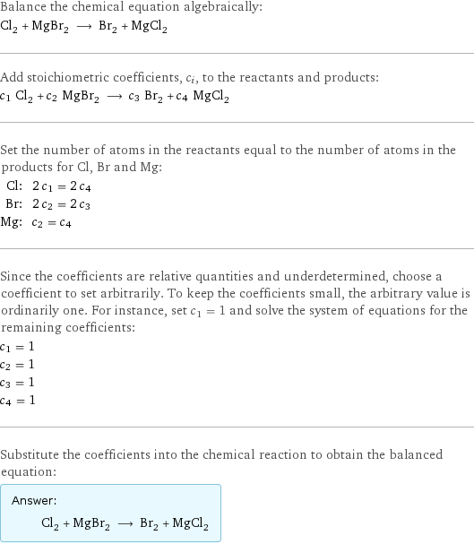 Balance the chemical equation algebraically: Cl_2 + MgBr_2 ⟶ Br_2 + MgCl_2 Add stoichiometric coefficients, c_i, to the reactants and products: c_1 Cl_2 + c_2 MgBr_2 ⟶ c_3 Br_2 + c_4 MgCl_2 Set the number of atoms in the reactants equal to the number of atoms in the products for Cl, Br and Mg: Cl: | 2 c_1 = 2 c_4 Br: | 2 c_2 = 2 c_3 Mg: | c_2 = c_4 Since the coefficients are relative quantities and underdetermined, choose a coefficient to set arbitrarily. To keep the coefficients small, the arbitrary value is ordinarily one. For instance, set c_1 = 1 and solve the system of equations for the remaining coefficients: c_1 = 1 c_2 = 1 c_3 = 1 c_4 = 1 Substitute the coefficients into the chemical reaction to obtain the balanced equation: Answer: |   | Cl_2 + MgBr_2 ⟶ Br_2 + MgCl_2