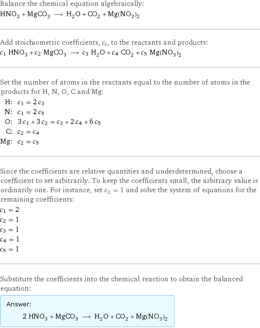 Balance the chemical equation algebraically: HNO_3 + MgCO_3 ⟶ H_2O + CO_2 + Mg(NO_3)_2 Add stoichiometric coefficients, c_i, to the reactants and products: c_1 HNO_3 + c_2 MgCO_3 ⟶ c_3 H_2O + c_4 CO_2 + c_5 Mg(NO_3)_2 Set the number of atoms in the reactants equal to the number of atoms in the products for H, N, O, C and Mg: H: | c_1 = 2 c_3 N: | c_1 = 2 c_5 O: | 3 c_1 + 3 c_2 = c_3 + 2 c_4 + 6 c_5 C: | c_2 = c_4 Mg: | c_2 = c_5 Since the coefficients are relative quantities and underdetermined, choose a coefficient to set arbitrarily. To keep the coefficients small, the arbitrary value is ordinarily one. For instance, set c_2 = 1 and solve the system of equations for the remaining coefficients: c_1 = 2 c_2 = 1 c_3 = 1 c_4 = 1 c_5 = 1 Substitute the coefficients into the chemical reaction to obtain the balanced equation: Answer: |   | 2 HNO_3 + MgCO_3 ⟶ H_2O + CO_2 + Mg(NO_3)_2