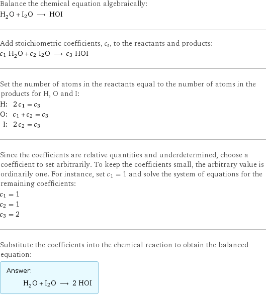 Balance the chemical equation algebraically: H_2O + I2O ⟶ HOI Add stoichiometric coefficients, c_i, to the reactants and products: c_1 H_2O + c_2 I2O ⟶ c_3 HOI Set the number of atoms in the reactants equal to the number of atoms in the products for H, O and I: H: | 2 c_1 = c_3 O: | c_1 + c_2 = c_3 I: | 2 c_2 = c_3 Since the coefficients are relative quantities and underdetermined, choose a coefficient to set arbitrarily. To keep the coefficients small, the arbitrary value is ordinarily one. For instance, set c_1 = 1 and solve the system of equations for the remaining coefficients: c_1 = 1 c_2 = 1 c_3 = 2 Substitute the coefficients into the chemical reaction to obtain the balanced equation: Answer: |   | H_2O + I2O ⟶ 2 HOI