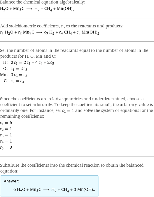 Balance the chemical equation algebraically: H_2O + Mn3C ⟶ H_2 + CH_4 + Mn(OH)_2 Add stoichiometric coefficients, c_i, to the reactants and products: c_1 H_2O + c_2 Mn3C ⟶ c_3 H_2 + c_4 CH_4 + c_5 Mn(OH)_2 Set the number of atoms in the reactants equal to the number of atoms in the products for H, O, Mn and C: H: | 2 c_1 = 2 c_3 + 4 c_4 + 2 c_5 O: | c_1 = 2 c_5 Mn: | 3 c_2 = c_5 C: | c_2 = c_4 Since the coefficients are relative quantities and underdetermined, choose a coefficient to set arbitrarily. To keep the coefficients small, the arbitrary value is ordinarily one. For instance, set c_2 = 1 and solve the system of equations for the remaining coefficients: c_1 = 6 c_2 = 1 c_3 = 1 c_4 = 1 c_5 = 3 Substitute the coefficients into the chemical reaction to obtain the balanced equation: Answer: |   | 6 H_2O + Mn3C ⟶ H_2 + CH_4 + 3 Mn(OH)_2