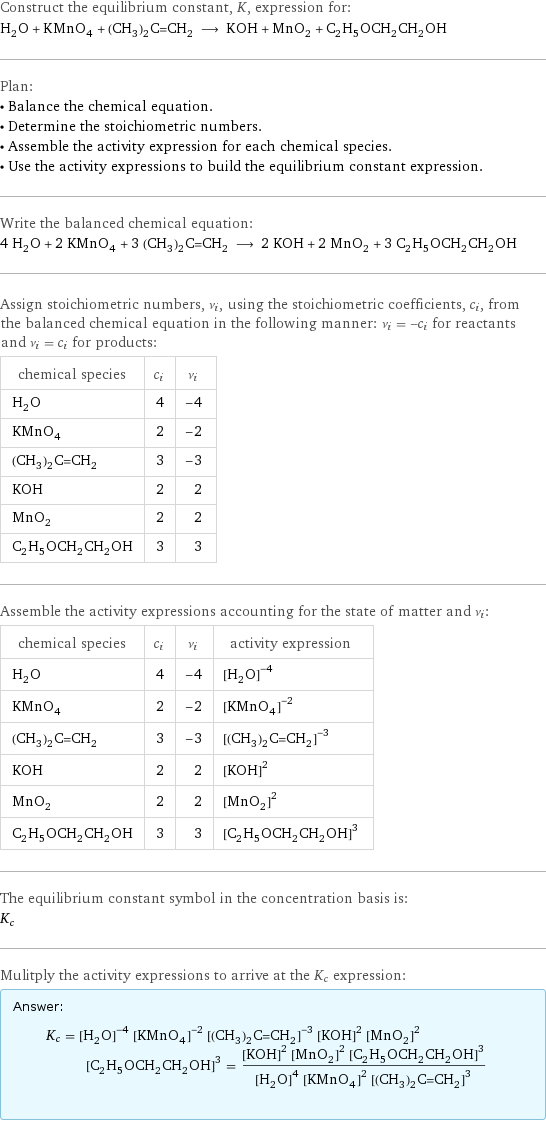 Construct the equilibrium constant, K, expression for: H_2O + KMnO_4 + (CH_3)_2C=CH_2 ⟶ KOH + MnO_2 + C_2H_5OCH_2CH_2OH Plan: • Balance the chemical equation. • Determine the stoichiometric numbers. • Assemble the activity expression for each chemical species. • Use the activity expressions to build the equilibrium constant expression. Write the balanced chemical equation: 4 H_2O + 2 KMnO_4 + 3 (CH_3)_2C=CH_2 ⟶ 2 KOH + 2 MnO_2 + 3 C_2H_5OCH_2CH_2OH Assign stoichiometric numbers, ν_i, using the stoichiometric coefficients, c_i, from the balanced chemical equation in the following manner: ν_i = -c_i for reactants and ν_i = c_i for products: chemical species | c_i | ν_i H_2O | 4 | -4 KMnO_4 | 2 | -2 (CH_3)_2C=CH_2 | 3 | -3 KOH | 2 | 2 MnO_2 | 2 | 2 C_2H_5OCH_2CH_2OH | 3 | 3 Assemble the activity expressions accounting for the state of matter and ν_i: chemical species | c_i | ν_i | activity expression H_2O | 4 | -4 | ([H2O])^(-4) KMnO_4 | 2 | -2 | ([KMnO4])^(-2) (CH_3)_2C=CH_2 | 3 | -3 | ([(CH3)2C=CH2])^(-3) KOH | 2 | 2 | ([KOH])^2 MnO_2 | 2 | 2 | ([MnO2])^2 C_2H_5OCH_2CH_2OH | 3 | 3 | ([C2H5OCH2CH2OH])^3 The equilibrium constant symbol in the concentration basis is: K_c Mulitply the activity expressions to arrive at the K_c expression: Answer: |   | K_c = ([H2O])^(-4) ([KMnO4])^(-2) ([(CH3)2C=CH2])^(-3) ([KOH])^2 ([MnO2])^2 ([C2H5OCH2CH2OH])^3 = (([KOH])^2 ([MnO2])^2 ([C2H5OCH2CH2OH])^3)/(([H2O])^4 ([KMnO4])^2 ([(CH3)2C=CH2])^3)