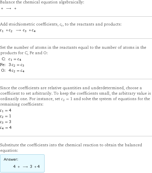 Balance the chemical equation algebraically:  + ⟶ +  Add stoichiometric coefficients, c_i, to the reactants and products: c_1 + c_2 ⟶ c_3 + c_4  Set the number of atoms in the reactants equal to the number of atoms in the products for C, Fe and O: C: | c_1 = c_4 Fe: | 3 c_2 = c_3 O: | 4 c_2 = c_4 Since the coefficients are relative quantities and underdetermined, choose a coefficient to set arbitrarily. To keep the coefficients small, the arbitrary value is ordinarily one. For instance, set c_2 = 1 and solve the system of equations for the remaining coefficients: c_1 = 4 c_2 = 1 c_3 = 3 c_4 = 4 Substitute the coefficients into the chemical reaction to obtain the balanced equation: Answer: |   | 4 + ⟶ 3 + 4 