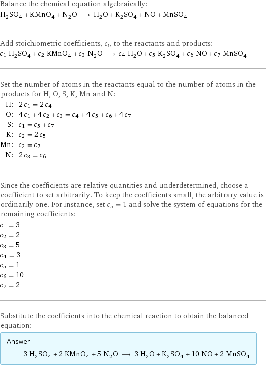 Balance the chemical equation algebraically: H_2SO_4 + KMnO_4 + N_2O ⟶ H_2O + K_2SO_4 + NO + MnSO_4 Add stoichiometric coefficients, c_i, to the reactants and products: c_1 H_2SO_4 + c_2 KMnO_4 + c_3 N_2O ⟶ c_4 H_2O + c_5 K_2SO_4 + c_6 NO + c_7 MnSO_4 Set the number of atoms in the reactants equal to the number of atoms in the products for H, O, S, K, Mn and N: H: | 2 c_1 = 2 c_4 O: | 4 c_1 + 4 c_2 + c_3 = c_4 + 4 c_5 + c_6 + 4 c_7 S: | c_1 = c_5 + c_7 K: | c_2 = 2 c_5 Mn: | c_2 = c_7 N: | 2 c_3 = c_6 Since the coefficients are relative quantities and underdetermined, choose a coefficient to set arbitrarily. To keep the coefficients small, the arbitrary value is ordinarily one. For instance, set c_5 = 1 and solve the system of equations for the remaining coefficients: c_1 = 3 c_2 = 2 c_3 = 5 c_4 = 3 c_5 = 1 c_6 = 10 c_7 = 2 Substitute the coefficients into the chemical reaction to obtain the balanced equation: Answer: |   | 3 H_2SO_4 + 2 KMnO_4 + 5 N_2O ⟶ 3 H_2O + K_2SO_4 + 10 NO + 2 MnSO_4