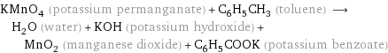 KMnO_4 (potassium permanganate) + C_6H_5CH_3 (toluene) ⟶ H_2O (water) + KOH (potassium hydroxide) + MnO_2 (manganese dioxide) + C_6H_5COOK (potassium benzoate)