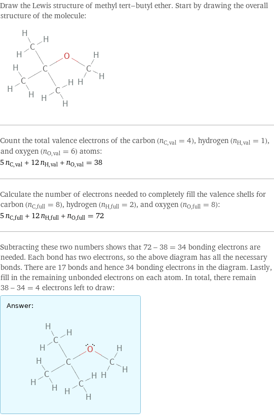 Draw the Lewis structure of methyl tert-butyl ether. Start by drawing the overall structure of the molecule:  Count the total valence electrons of the carbon (n_C, val = 4), hydrogen (n_H, val = 1), and oxygen (n_O, val = 6) atoms: 5 n_C, val + 12 n_H, val + n_O, val = 38 Calculate the number of electrons needed to completely fill the valence shells for carbon (n_C, full = 8), hydrogen (n_H, full = 2), and oxygen (n_O, full = 8): 5 n_C, full + 12 n_H, full + n_O, full = 72 Subtracting these two numbers shows that 72 - 38 = 34 bonding electrons are needed. Each bond has two electrons, so the above diagram has all the necessary bonds. There are 17 bonds and hence 34 bonding electrons in the diagram. Lastly, fill in the remaining unbonded electrons on each atom. In total, there remain 38 - 34 = 4 electrons left to draw: Answer: |   | 