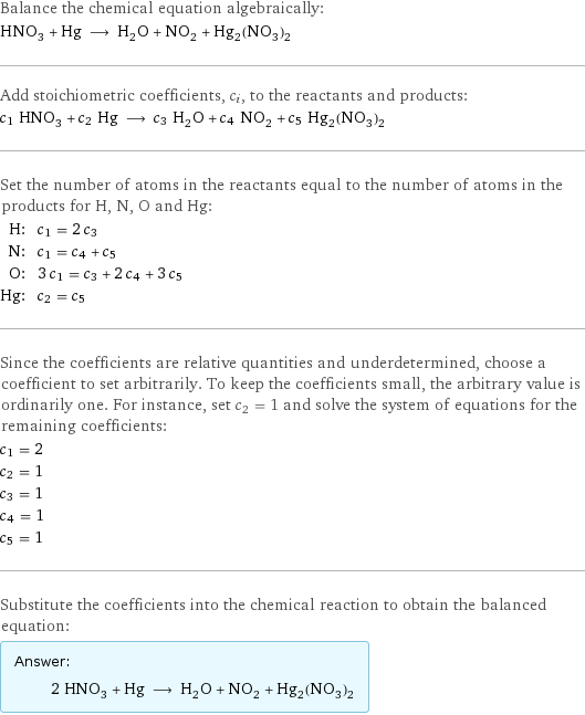 Balance the chemical equation algebraically: HNO_3 + Hg ⟶ H_2O + NO_2 + Hg_2(NO_3)_2 Add stoichiometric coefficients, c_i, to the reactants and products: c_1 HNO_3 + c_2 Hg ⟶ c_3 H_2O + c_4 NO_2 + c_5 Hg_2(NO_3)_2 Set the number of atoms in the reactants equal to the number of atoms in the products for H, N, O and Hg: H: | c_1 = 2 c_3 N: | c_1 = c_4 + c_5 O: | 3 c_1 = c_3 + 2 c_4 + 3 c_5 Hg: | c_2 = c_5 Since the coefficients are relative quantities and underdetermined, choose a coefficient to set arbitrarily. To keep the coefficients small, the arbitrary value is ordinarily one. For instance, set c_2 = 1 and solve the system of equations for the remaining coefficients: c_1 = 2 c_2 = 1 c_3 = 1 c_4 = 1 c_5 = 1 Substitute the coefficients into the chemical reaction to obtain the balanced equation: Answer: |   | 2 HNO_3 + Hg ⟶ H_2O + NO_2 + Hg_2(NO_3)_2