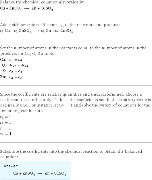 Balance the chemical equation algebraically: Cu + ZnSO_4 ⟶ Zn + CuSO_4 Add stoichiometric coefficients, c_i, to the reactants and products: c_1 Cu + c_2 ZnSO_4 ⟶ c_3 Zn + c_4 CuSO_4 Set the number of atoms in the reactants equal to the number of atoms in the products for Cu, O, S and Zn: Cu: | c_1 = c_4 O: | 4 c_2 = 4 c_4 S: | c_2 = c_4 Zn: | c_2 = c_3 Since the coefficients are relative quantities and underdetermined, choose a coefficient to set arbitrarily. To keep the coefficients small, the arbitrary value is ordinarily one. For instance, set c_1 = 1 and solve the system of equations for the remaining coefficients: c_1 = 1 c_2 = 1 c_3 = 1 c_4 = 1 Substitute the coefficients into the chemical reaction to obtain the balanced equation: Answer: |   | Cu + ZnSO_4 ⟶ Zn + CuSO_4