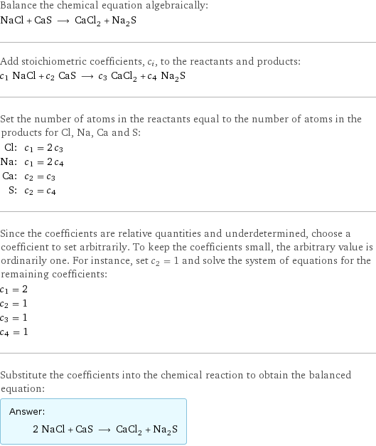 Balance the chemical equation algebraically: NaCl + CaS ⟶ CaCl_2 + Na_2S Add stoichiometric coefficients, c_i, to the reactants and products: c_1 NaCl + c_2 CaS ⟶ c_3 CaCl_2 + c_4 Na_2S Set the number of atoms in the reactants equal to the number of atoms in the products for Cl, Na, Ca and S: Cl: | c_1 = 2 c_3 Na: | c_1 = 2 c_4 Ca: | c_2 = c_3 S: | c_2 = c_4 Since the coefficients are relative quantities and underdetermined, choose a coefficient to set arbitrarily. To keep the coefficients small, the arbitrary value is ordinarily one. For instance, set c_2 = 1 and solve the system of equations for the remaining coefficients: c_1 = 2 c_2 = 1 c_3 = 1 c_4 = 1 Substitute the coefficients into the chemical reaction to obtain the balanced equation: Answer: |   | 2 NaCl + CaS ⟶ CaCl_2 + Na_2S