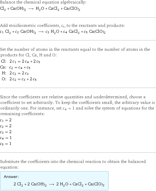 Balance the chemical equation algebraically: Cl_2 + Ca(OH)_2 ⟶ H_2O + CaCl_2 + Ca(ClO)2 Add stoichiometric coefficients, c_i, to the reactants and products: c_1 Cl_2 + c_2 Ca(OH)_2 ⟶ c_3 H_2O + c_4 CaCl_2 + c_5 Ca(ClO)2 Set the number of atoms in the reactants equal to the number of atoms in the products for Cl, Ca, H and O: Cl: | 2 c_1 = 2 c_4 + 2 c_5 Ca: | c_2 = c_4 + c_5 H: | 2 c_2 = 2 c_3 O: | 2 c_2 = c_3 + 2 c_5 Since the coefficients are relative quantities and underdetermined, choose a coefficient to set arbitrarily. To keep the coefficients small, the arbitrary value is ordinarily one. For instance, set c_4 = 1 and solve the system of equations for the remaining coefficients: c_1 = 2 c_2 = 2 c_3 = 2 c_4 = 1 c_5 = 1 Substitute the coefficients into the chemical reaction to obtain the balanced equation: Answer: |   | 2 Cl_2 + 2 Ca(OH)_2 ⟶ 2 H_2O + CaCl_2 + Ca(ClO)2