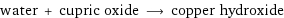 water + cupric oxide ⟶ copper hydroxide