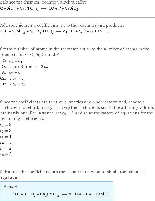 Balance the chemical equation algebraically: C + SiO_2 + Ca_3(PO_4)_2 ⟶ CO + P + CaSiO2 Add stoichiometric coefficients, c_i, to the reactants and products: c_1 C + c_2 SiO_2 + c_3 Ca_3(PO_4)_2 ⟶ c_4 CO + c_5 P + c_6 CaSiO2 Set the number of atoms in the reactants equal to the number of atoms in the products for C, O, Si, Ca and P: C: | c_1 = c_4 O: | 2 c_2 + 8 c_3 = c_4 + 2 c_6 Si: | c_2 = c_6 Ca: | 3 c_3 = c_6 P: | 2 c_3 = c_5 Since the coefficients are relative quantities and underdetermined, choose a coefficient to set arbitrarily. To keep the coefficients small, the arbitrary value is ordinarily one. For instance, set c_3 = 1 and solve the system of equations for the remaining coefficients: c_1 = 8 c_2 = 3 c_3 = 1 c_4 = 8 c_5 = 2 c_6 = 3 Substitute the coefficients into the chemical reaction to obtain the balanced equation: Answer: |   | 8 C + 3 SiO_2 + Ca_3(PO_4)_2 ⟶ 8 CO + 2 P + 3 CaSiO2