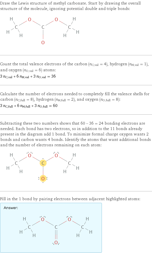 Draw the Lewis structure of methyl carbonate. Start by drawing the overall structure of the molecule, ignoring potential double and triple bonds:  Count the total valence electrons of the carbon (n_C, val = 4), hydrogen (n_H, val = 1), and oxygen (n_O, val = 6) atoms: 3 n_C, val + 6 n_H, val + 3 n_O, val = 36 Calculate the number of electrons needed to completely fill the valence shells for carbon (n_C, full = 8), hydrogen (n_H, full = 2), and oxygen (n_O, full = 8): 3 n_C, full + 6 n_H, full + 3 n_O, full = 60 Subtracting these two numbers shows that 60 - 36 = 24 bonding electrons are needed. Each bond has two electrons, so in addition to the 11 bonds already present in the diagram add 1 bond. To minimize formal charge oxygen wants 2 bonds and carbon wants 4 bonds. Identify the atoms that want additional bonds and the number of electrons remaining on each atom:  Fill in the 1 bond by pairing electrons between adjacent highlighted atoms: Answer: |   | 