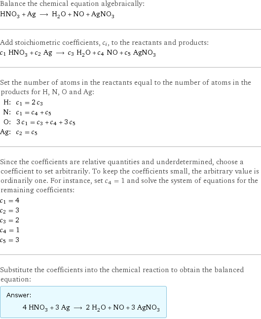 Balance the chemical equation algebraically: HNO_3 + Ag ⟶ H_2O + NO + AgNO_3 Add stoichiometric coefficients, c_i, to the reactants and products: c_1 HNO_3 + c_2 Ag ⟶ c_3 H_2O + c_4 NO + c_5 AgNO_3 Set the number of atoms in the reactants equal to the number of atoms in the products for H, N, O and Ag: H: | c_1 = 2 c_3 N: | c_1 = c_4 + c_5 O: | 3 c_1 = c_3 + c_4 + 3 c_5 Ag: | c_2 = c_5 Since the coefficients are relative quantities and underdetermined, choose a coefficient to set arbitrarily. To keep the coefficients small, the arbitrary value is ordinarily one. For instance, set c_4 = 1 and solve the system of equations for the remaining coefficients: c_1 = 4 c_2 = 3 c_3 = 2 c_4 = 1 c_5 = 3 Substitute the coefficients into the chemical reaction to obtain the balanced equation: Answer: |   | 4 HNO_3 + 3 Ag ⟶ 2 H_2O + NO + 3 AgNO_3