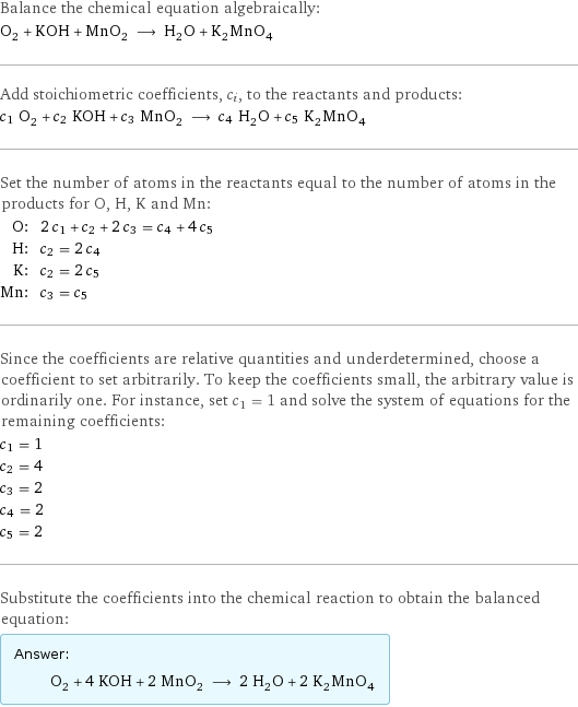 Balance the chemical equation algebraically: O_2 + KOH + MnO_2 ⟶ H_2O + K_2MnO_4 Add stoichiometric coefficients, c_i, to the reactants and products: c_1 O_2 + c_2 KOH + c_3 MnO_2 ⟶ c_4 H_2O + c_5 K_2MnO_4 Set the number of atoms in the reactants equal to the number of atoms in the products for O, H, K and Mn: O: | 2 c_1 + c_2 + 2 c_3 = c_4 + 4 c_5 H: | c_2 = 2 c_4 K: | c_2 = 2 c_5 Mn: | c_3 = c_5 Since the coefficients are relative quantities and underdetermined, choose a coefficient to set arbitrarily. To keep the coefficients small, the arbitrary value is ordinarily one. For instance, set c_1 = 1 and solve the system of equations for the remaining coefficients: c_1 = 1 c_2 = 4 c_3 = 2 c_4 = 2 c_5 = 2 Substitute the coefficients into the chemical reaction to obtain the balanced equation: Answer: |   | O_2 + 4 KOH + 2 MnO_2 ⟶ 2 H_2O + 2 K_2MnO_4