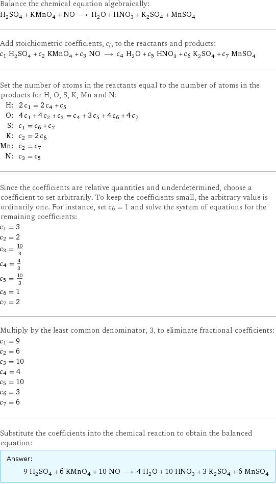 Balance the chemical equation algebraically: H_2SO_4 + KMnO_4 + NO ⟶ H_2O + HNO_3 + K_2SO_4 + MnSO_4 Add stoichiometric coefficients, c_i, to the reactants and products: c_1 H_2SO_4 + c_2 KMnO_4 + c_3 NO ⟶ c_4 H_2O + c_5 HNO_3 + c_6 K_2SO_4 + c_7 MnSO_4 Set the number of atoms in the reactants equal to the number of atoms in the products for H, O, S, K, Mn and N: H: | 2 c_1 = 2 c_4 + c_5 O: | 4 c_1 + 4 c_2 + c_3 = c_4 + 3 c_5 + 4 c_6 + 4 c_7 S: | c_1 = c_6 + c_7 K: | c_2 = 2 c_6 Mn: | c_2 = c_7 N: | c_3 = c_5 Since the coefficients are relative quantities and underdetermined, choose a coefficient to set arbitrarily. To keep the coefficients small, the arbitrary value is ordinarily one. For instance, set c_6 = 1 and solve the system of equations for the remaining coefficients: c_1 = 3 c_2 = 2 c_3 = 10/3 c_4 = 4/3 c_5 = 10/3 c_6 = 1 c_7 = 2 Multiply by the least common denominator, 3, to eliminate fractional coefficients: c_1 = 9 c_2 = 6 c_3 = 10 c_4 = 4 c_5 = 10 c_6 = 3 c_7 = 6 Substitute the coefficients into the chemical reaction to obtain the balanced equation: Answer: |   | 9 H_2SO_4 + 6 KMnO_4 + 10 NO ⟶ 4 H_2O + 10 HNO_3 + 3 K_2SO_4 + 6 MnSO_4